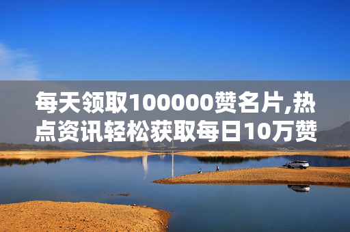 每天领取100000赞名片,热点资讯轻松获取每日10万赞的名片秘诀！